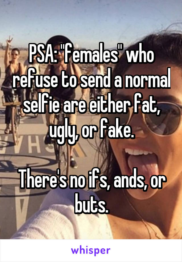 PSA: "females" who refuse to send a normal selfie are either fat, ugly, or fake.

There's no ifs, ands, or buts.