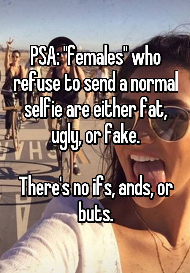 PSA: "females" who refuse to send a normal selfie are either fat, ugly, or fake.

There's no ifs, ands, or buts.