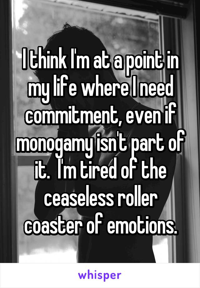 I think I'm at a point in my life where I need commitment, even if monogamy isn't part of it.  I'm tired of the ceaseless roller coaster of emotions.