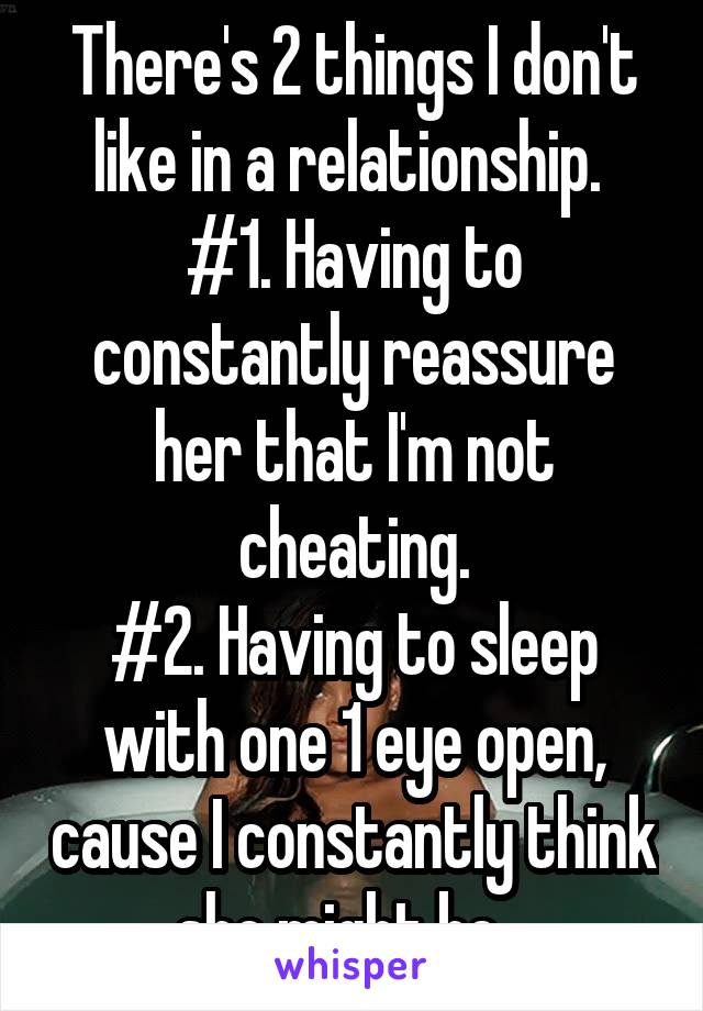 There's 2 things I don't like in a relationship. 
#1. Having to constantly reassure her that I'm not cheating.
#2. Having to sleep with one 1 eye open, cause I constantly think she might be...