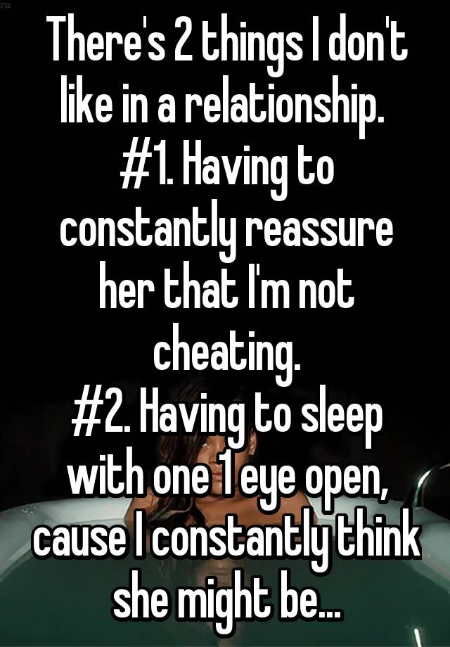 There's 2 things I don't like in a relationship. 
#1. Having to constantly reassure her that I'm not cheating.
#2. Having to sleep with one 1 eye open, cause I constantly think she might be...