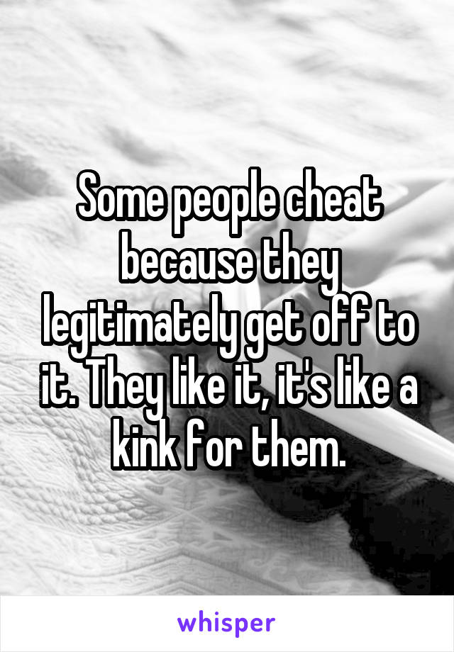 Some people cheat because they legitimately get off to it. They like it, it's like a kink for them.