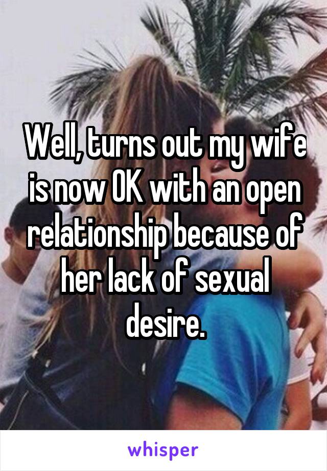 Well, turns out my wife is now OK with an open relationship because of her lack of sexual desire.