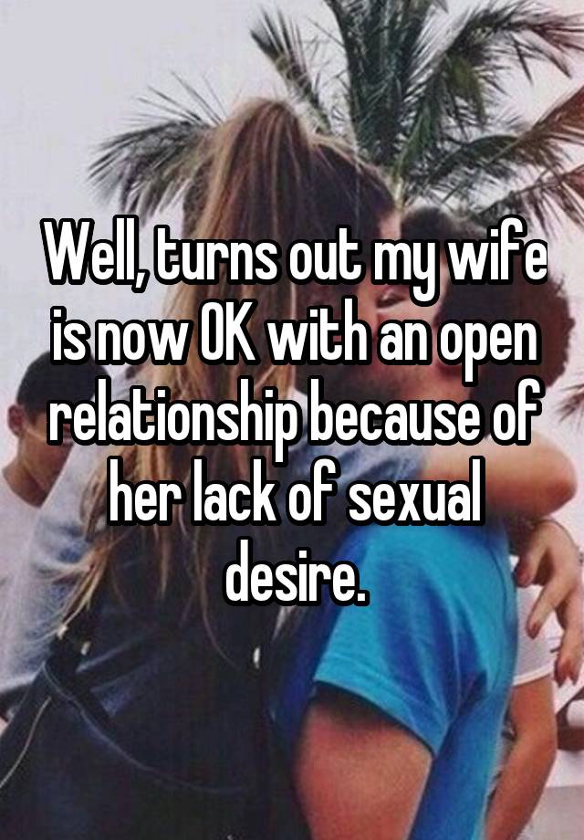 Well, turns out my wife is now OK with an open relationship because of her lack of sexual desire.