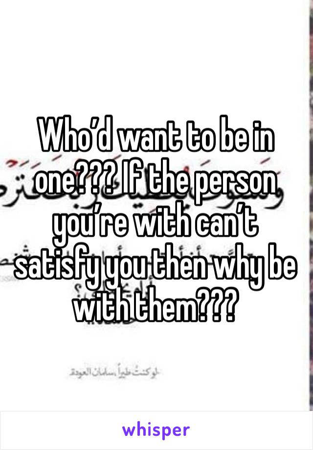 Who’d want to be in one??? If the person you’re with can’t satisfy you then why be with them???