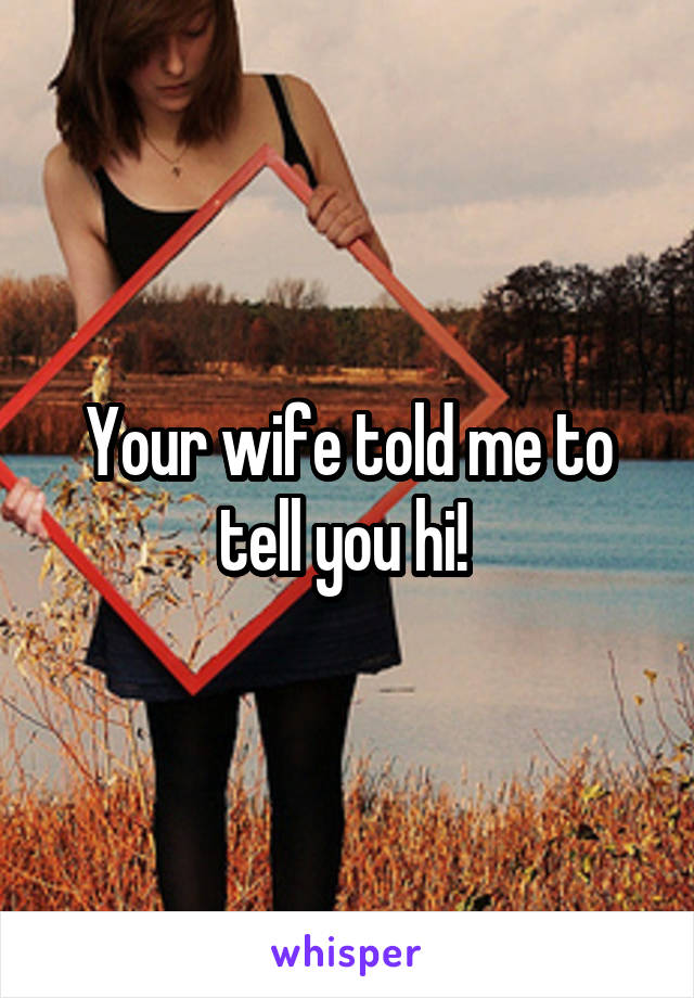 Your wife told me to tell you hi! 