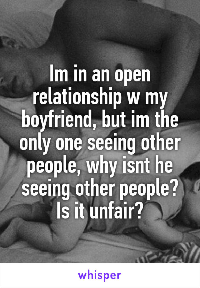 Im in an open relationship w my boyfriend, but im the only one seeing other people, why isnt he seeing other people? Is it unfair?