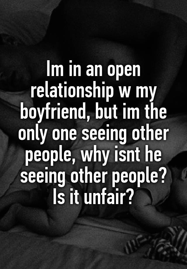 Im in an open relationship w my boyfriend, but im the only one seeing other people, why isnt he seeing other people? Is it unfair?