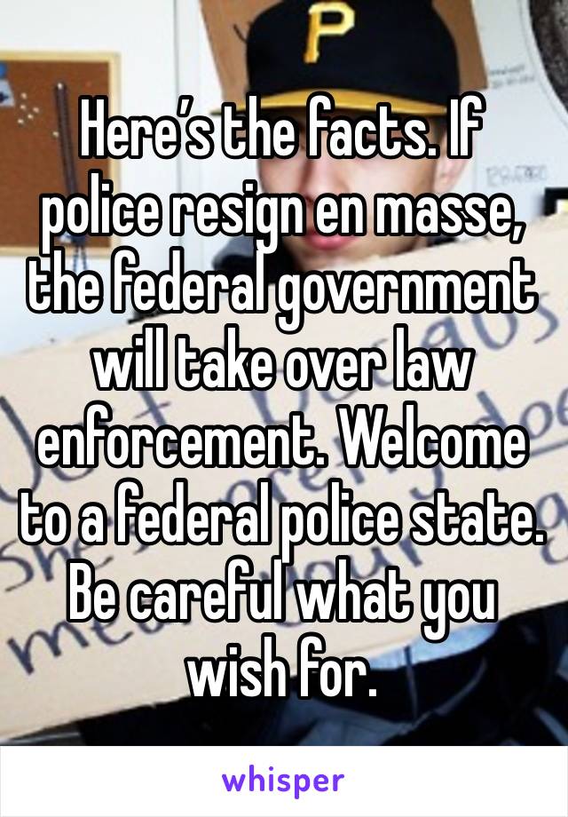 Here’s the facts. If police resign en masse, the federal government will take over law enforcement. Welcome to a federal police state. Be careful what you wish for.