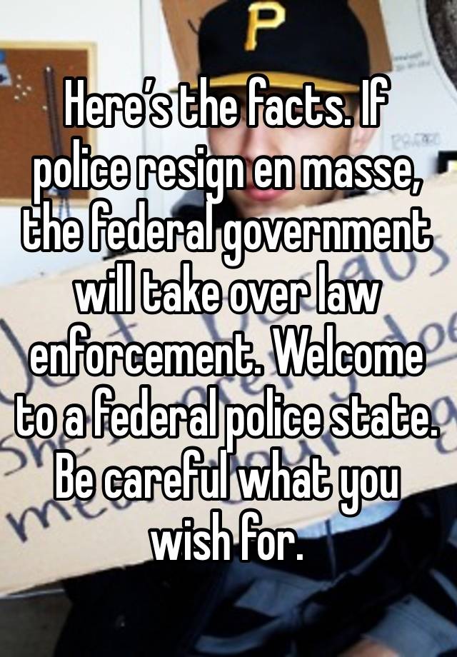 Here’s the facts. If police resign en masse, the federal government will take over law enforcement. Welcome to a federal police state. Be careful what you wish for.