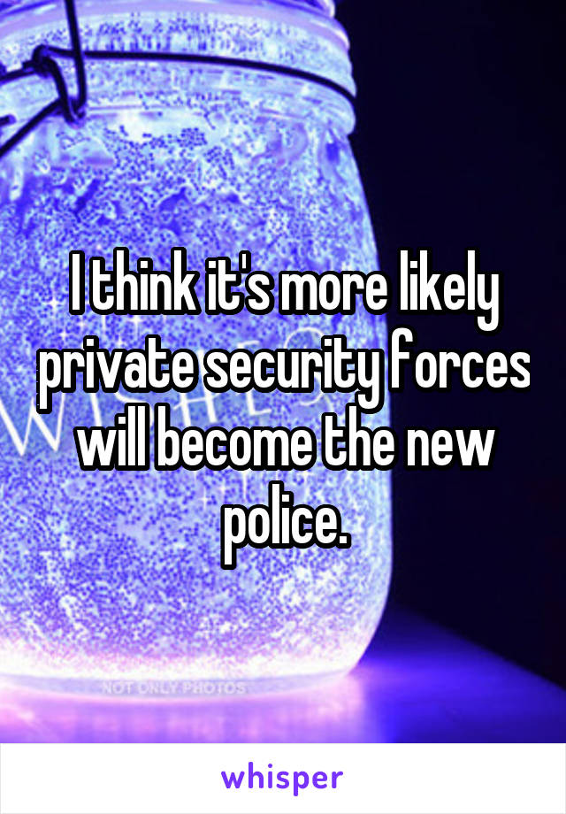 I think it's more likely private security forces will become the new police.