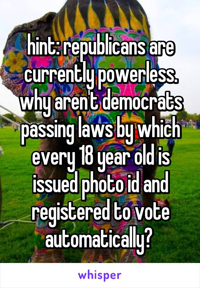 hint: republicans are currently powerless. why aren't democrats passing laws by which every 18 year old is issued photo id and registered to vote automatically? 