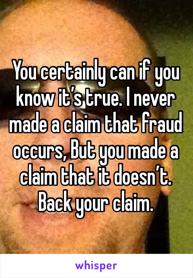 You certainly can if you know it’s true. I never made a claim that fraud occurs, But you made a claim that it doesn’t. Back your claim. 