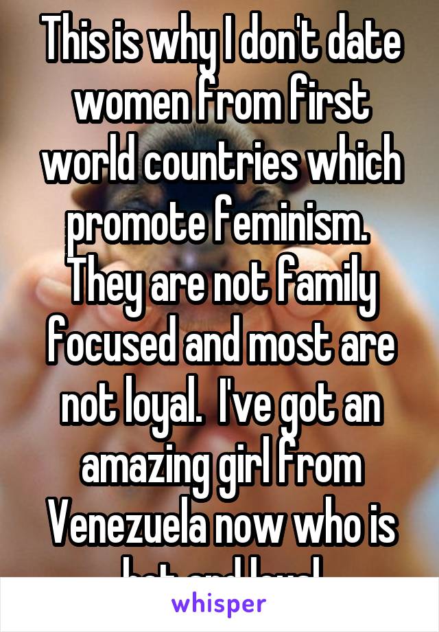 This is why I don't date women from first world countries which promote feminism.  They are not family focused and most are not loyal.  I've got an amazing girl from Venezuela now who is hot and loyal