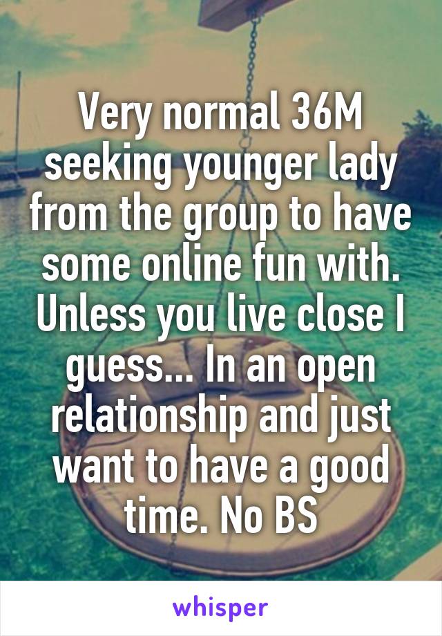 Very normal 36M seeking younger lady from the group to have some online fun with. Unless you live close I guess... In an open relationship and just want to have a good time. No BS