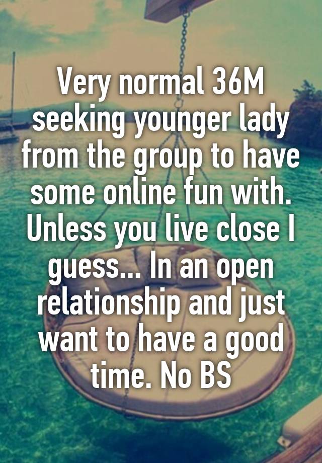 Very normal 36M seeking younger lady from the group to have some online fun with. Unless you live close I guess... In an open relationship and just want to have a good time. No BS