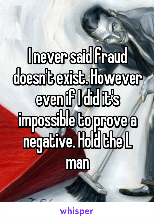 I never said fraud doesn't exist. However even if I did it's impossible to prove a negative. Hold the L man