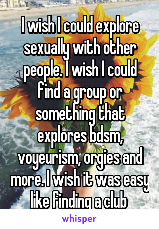 I wish I could explore sexually with other people. I wish I could find a group or something that explores bdsm, voyeurism, orgies and more. I wish it was easy like finding a club 