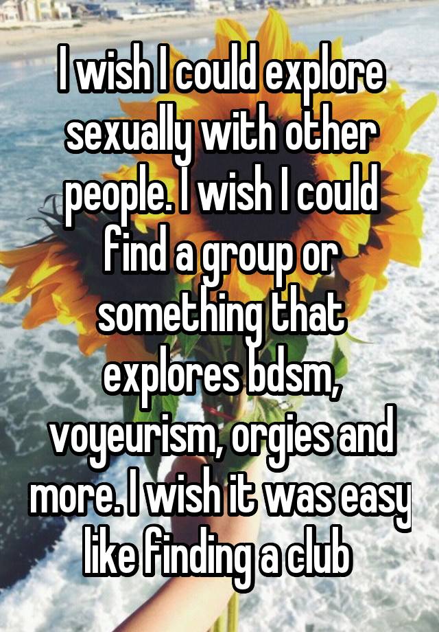 I wish I could explore sexually with other people. I wish I could find a group or something that explores bdsm, voyeurism, orgies and more. I wish it was easy like finding a club 