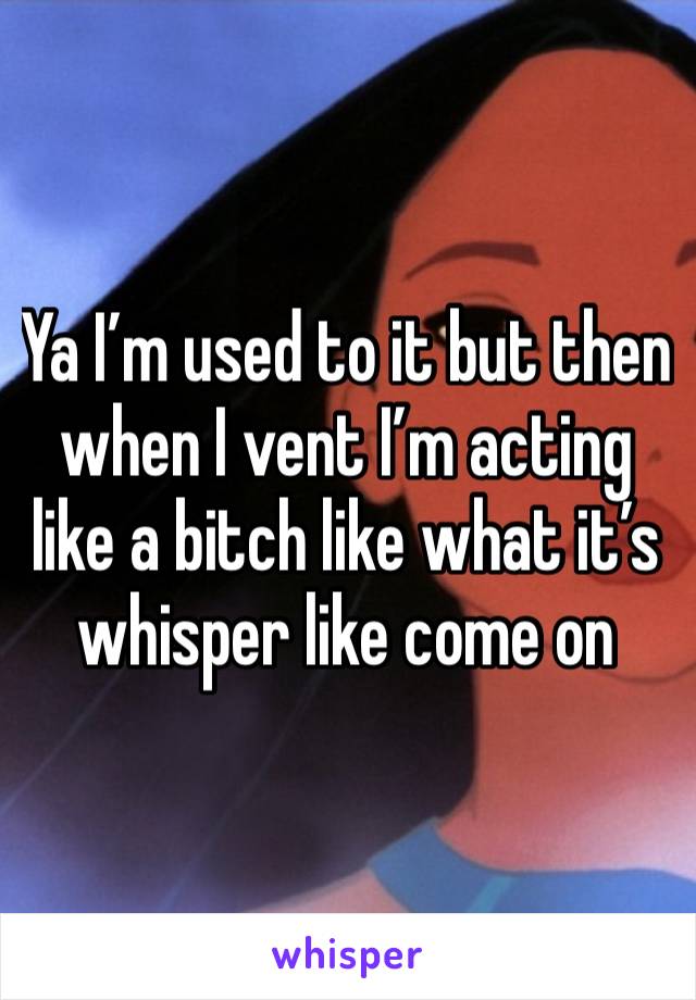 Ya I’m used to it but then when I vent I’m acting like a bitch like what it’s whisper like come on 