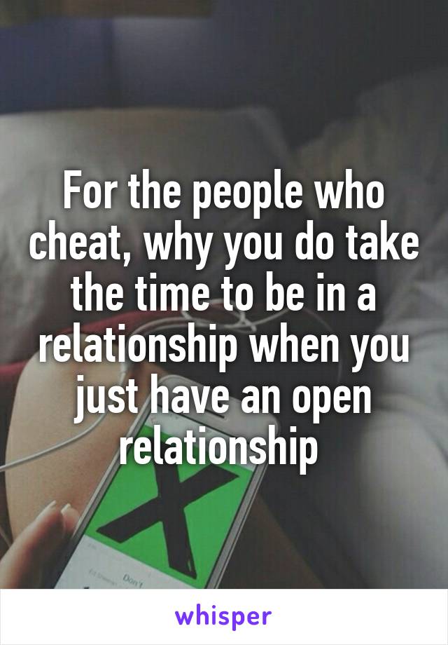 For the people who cheat, why you do take the time to be in a relationship when you just have an open relationship 