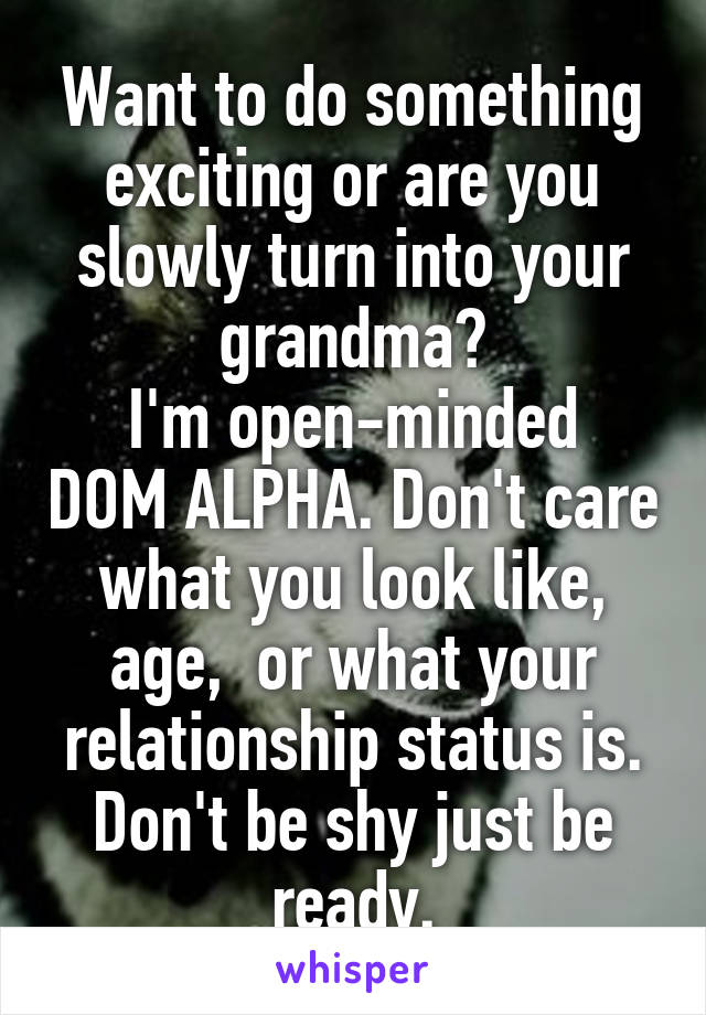 Want to do something exciting or are you slowly turn into your grandma?
I'm open-minded DOM ALPHA. Don't care what you look like, age,  or what your relationship status is. Don't be shy just be ready.