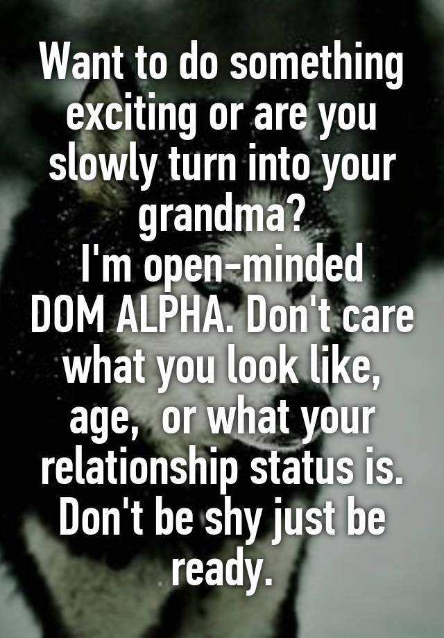 Want to do something exciting or are you slowly turn into your grandma?
I'm open-minded DOM ALPHA. Don't care what you look like, age,  or what your relationship status is. Don't be shy just be ready.