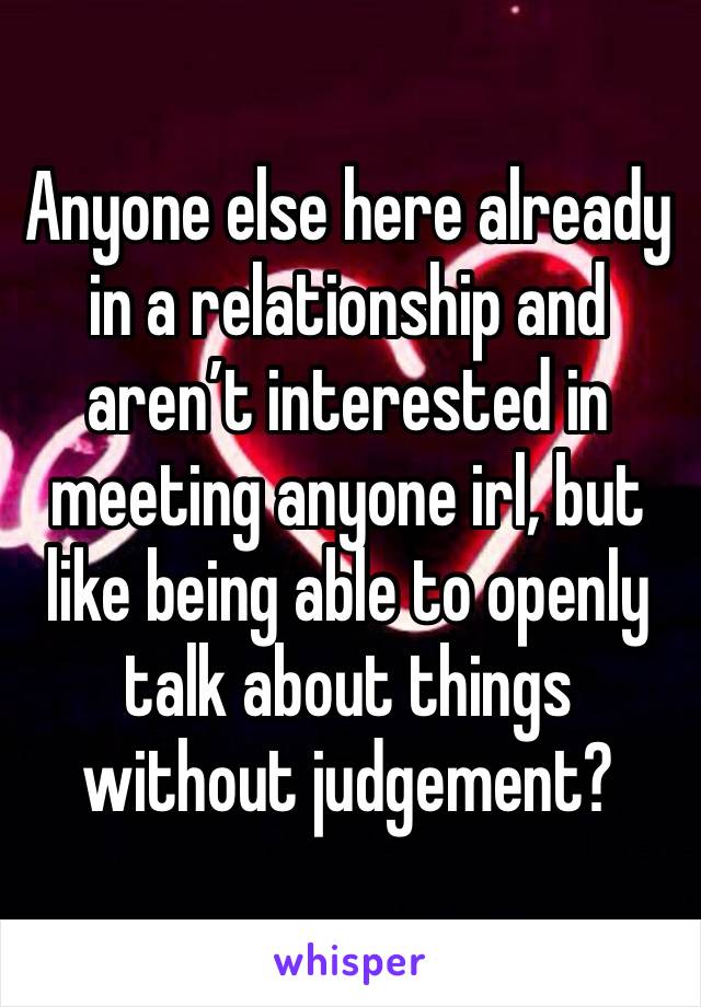 Anyone else here already in a relationship and aren’t interested in meeting anyone irl, but like being able to openly talk about things without judgement?