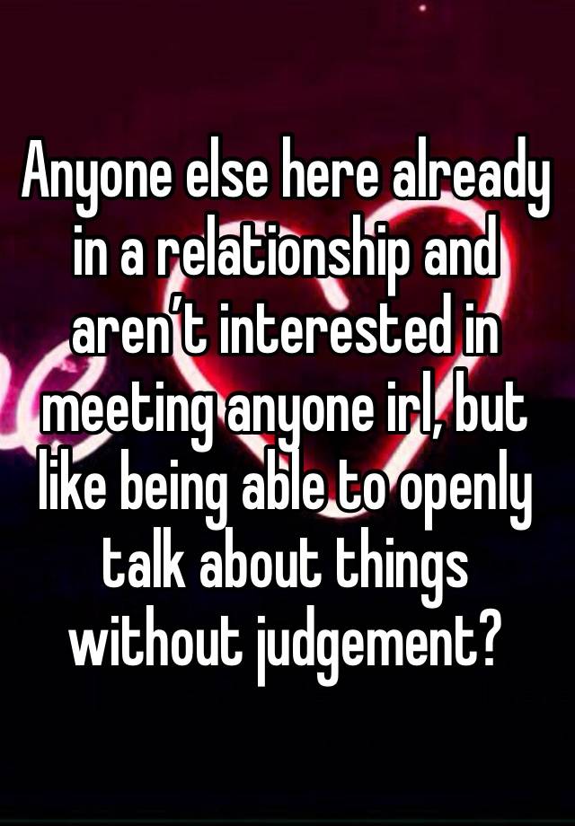 Anyone else here already in a relationship and aren’t interested in meeting anyone irl, but like being able to openly talk about things without judgement?