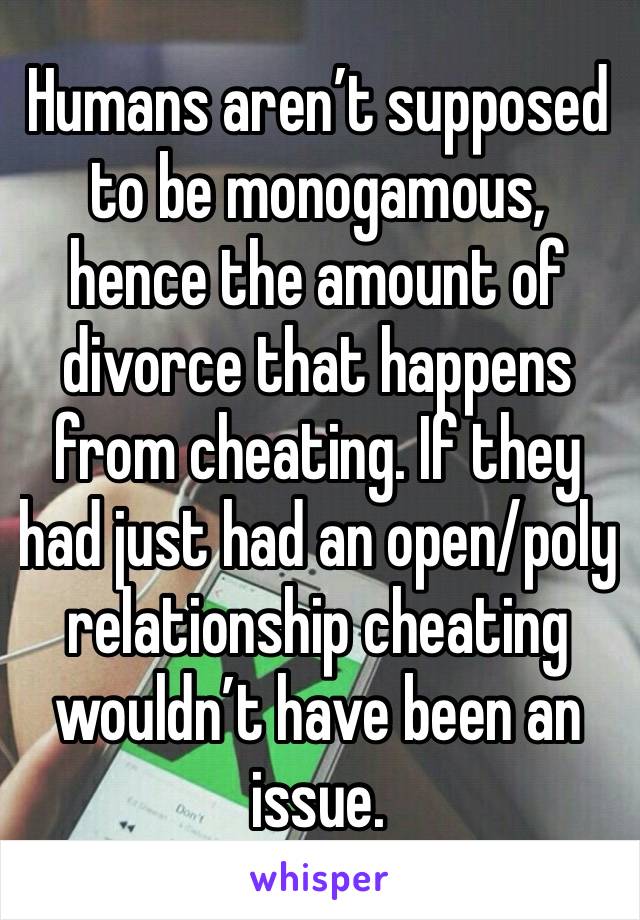 Humans aren’t supposed to be monogamous, hence the amount of divorce that happens from cheating. If they had just had an open/poly relationship cheating wouldn’t have been an issue. 