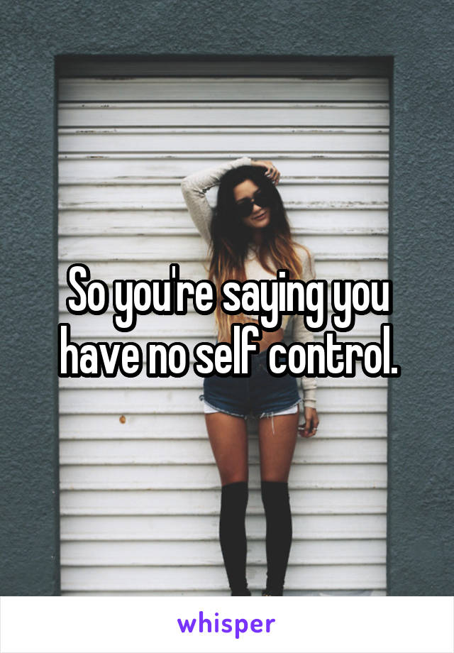 So you're saying you have no self control.