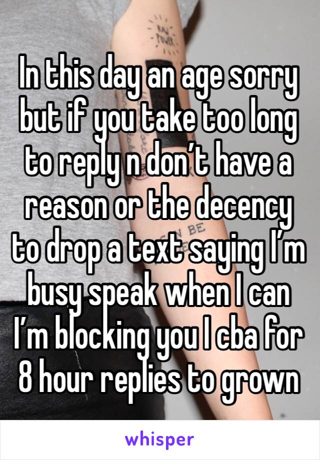 In this day an age sorry but if you take too long to reply n don’t have a reason or the decency to drop a text saying I’m busy speak when I can I’m blocking you I cba for 8 hour replies to grown