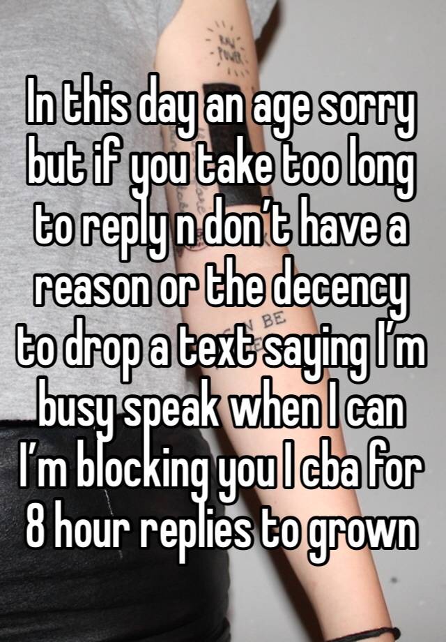 In this day an age sorry but if you take too long to reply n don’t have a reason or the decency to drop a text saying I’m busy speak when I can I’m blocking you I cba for 8 hour replies to grown