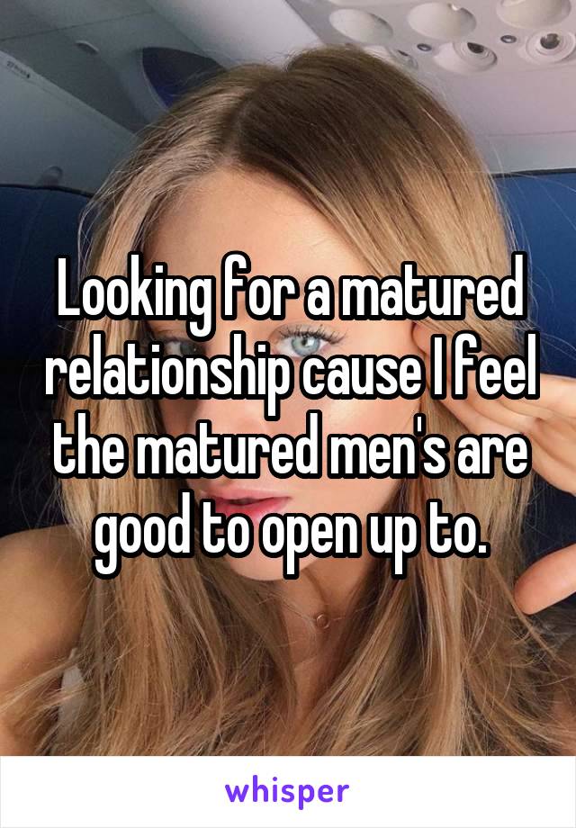 Looking for a matured relationship cause I feel the matured men's are good to open up to.