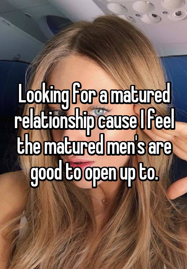 Looking for a matured relationship cause I feel the matured men's are good to open up to.