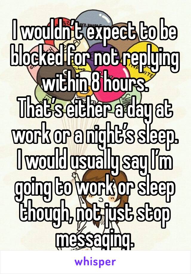 I wouldn’t expect to be blocked for not replying within 8 hours. 
That’s either a day at work or a night’s sleep. 
I would usually say I’m going to work or sleep though, not just stop messaging. 