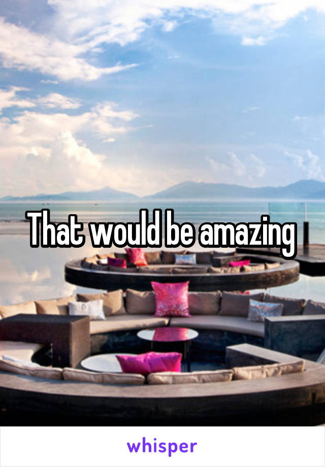 That would be amazing 