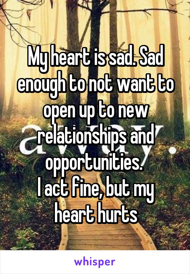 My heart is sad. Sad enough to not want to open up to new relationships and opportunities. 
I act fine, but my heart hurts