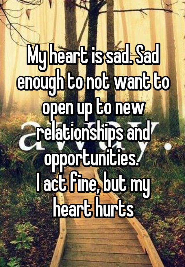 My heart is sad. Sad enough to not want to open up to new relationships and opportunities. 
I act fine, but my heart hurts