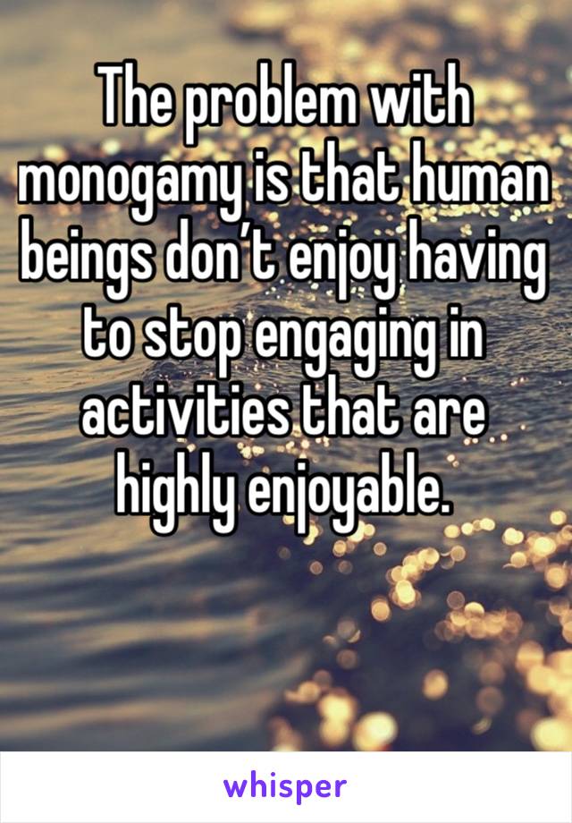 The problem with monogamy is that human beings don’t enjoy having to stop engaging in activities that are highly enjoyable. 