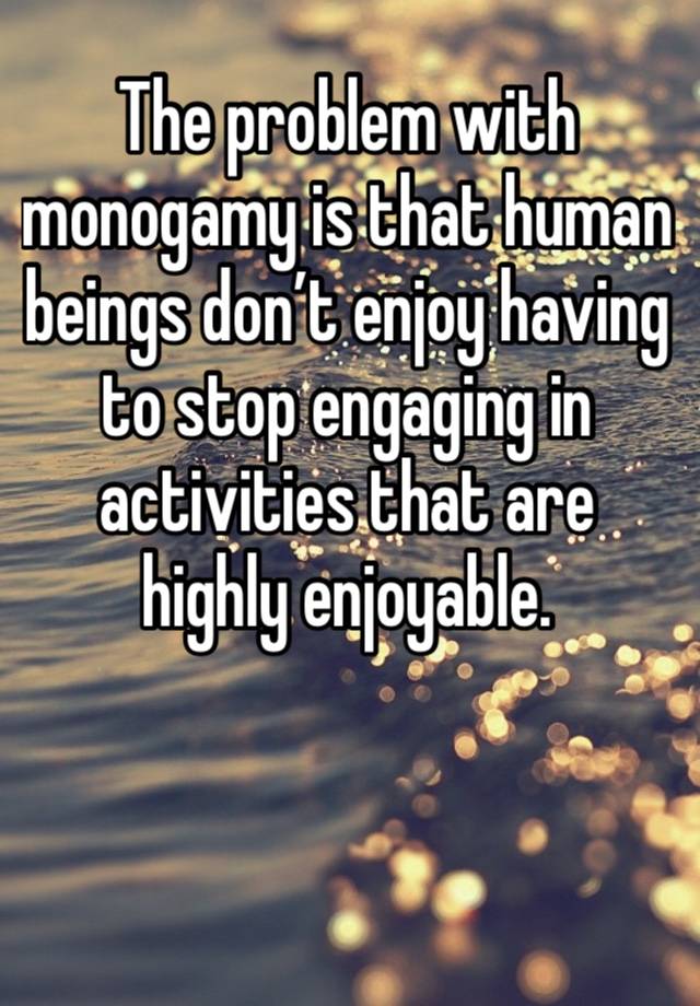 The problem with monogamy is that human beings don’t enjoy having to stop engaging in activities that are highly enjoyable. 