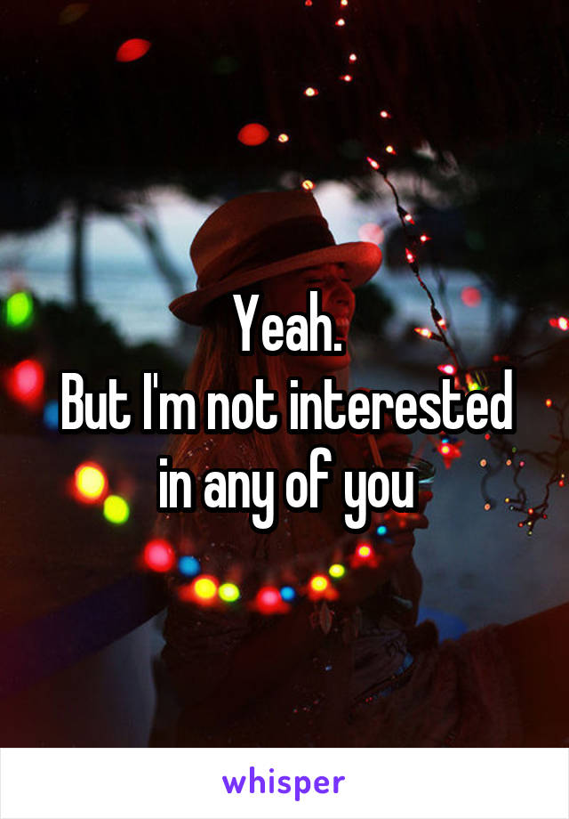 Yeah.
But I'm not interested in any of you