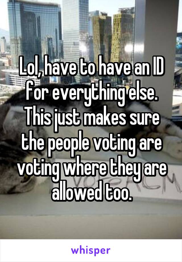 Lol, have to have an ID for everything else. This just makes sure the people voting are voting where they are allowed too.