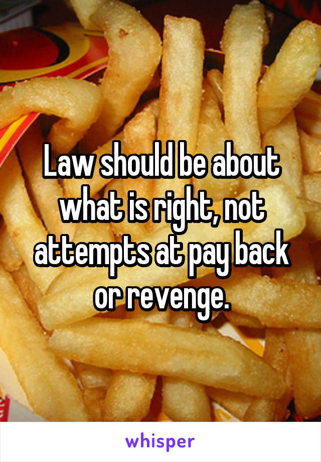 Law should be about what is right, not attempts at pay back or revenge.