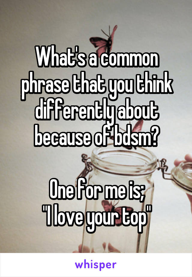 What's a common phrase that you think differently about because of bdsm?

One for me is;
"I love your top"