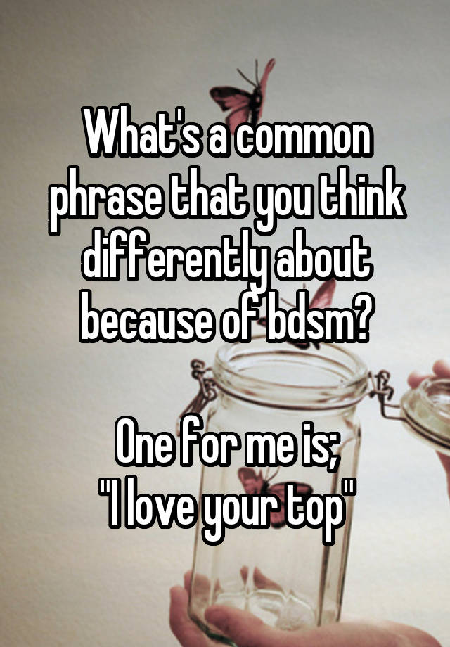 What's a common phrase that you think differently about because of bdsm?

One for me is;
"I love your top"