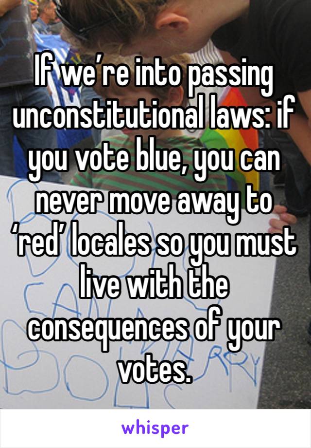 If we’re into passing unconstitutional laws: if you vote blue, you can never move away to ‘red’ locales so you must live with the consequences of your votes. 