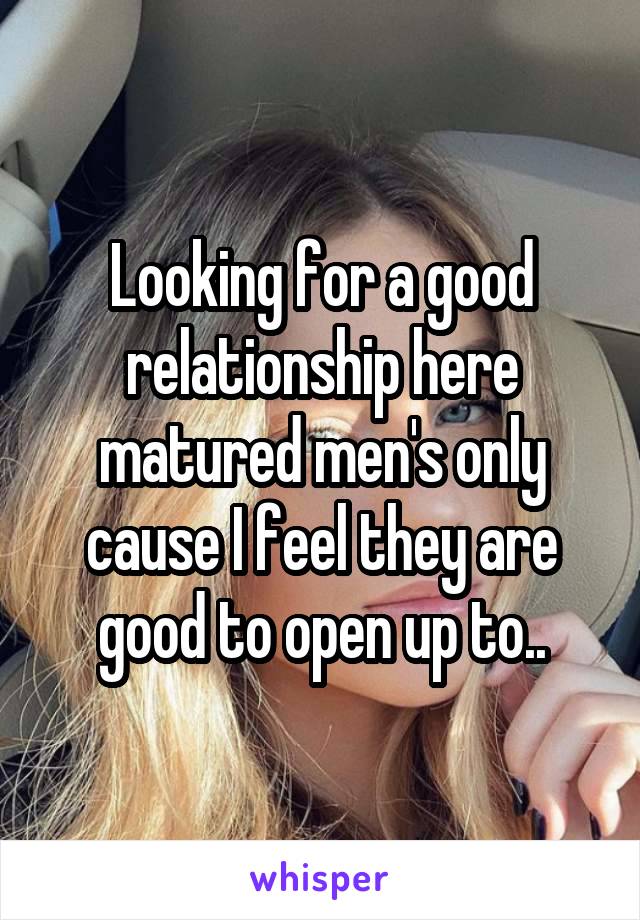 Looking for a good relationship here matured men's only cause I feel they are good to open up to..