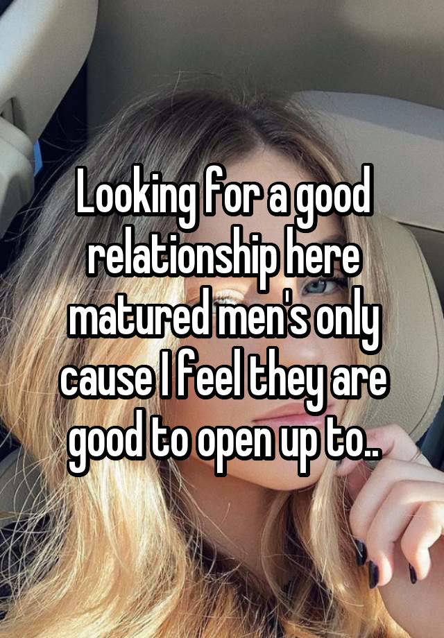 Looking for a good relationship here matured men's only cause I feel they are good to open up to..