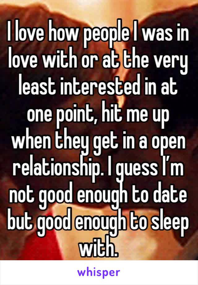 I love how people I was in love with or at the very least interested in at one point, hit me up when they get in a open relationship. I guess I’m not good enough to date but good enough to sleep with.